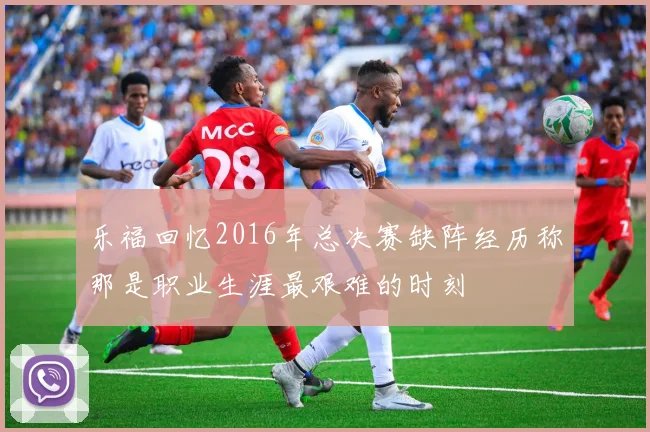 乐福回忆2016年总决赛缺阵经历称那是职业生涯最艰难的时刻