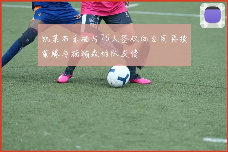 凯莱布乐福与76人签双向合同再续前缘与杨瀚森的队友情