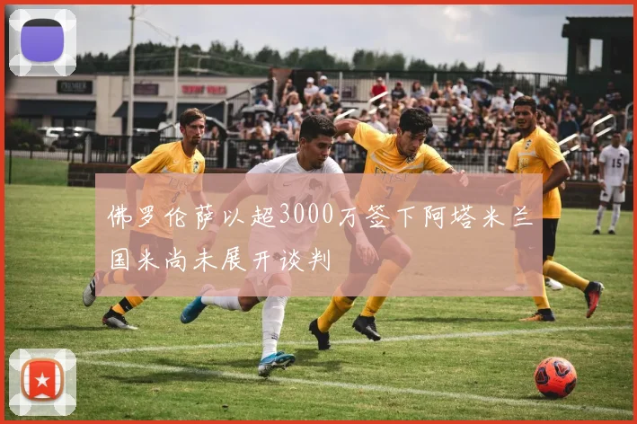 佛罗伦萨以超3000万签下阿塔米兰国米尚未展开谈判