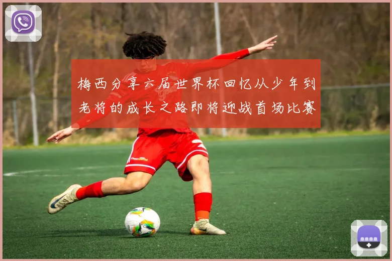 梅西分享六届世界杯回忆从少年到老将的成长之路即将迎战首场比赛