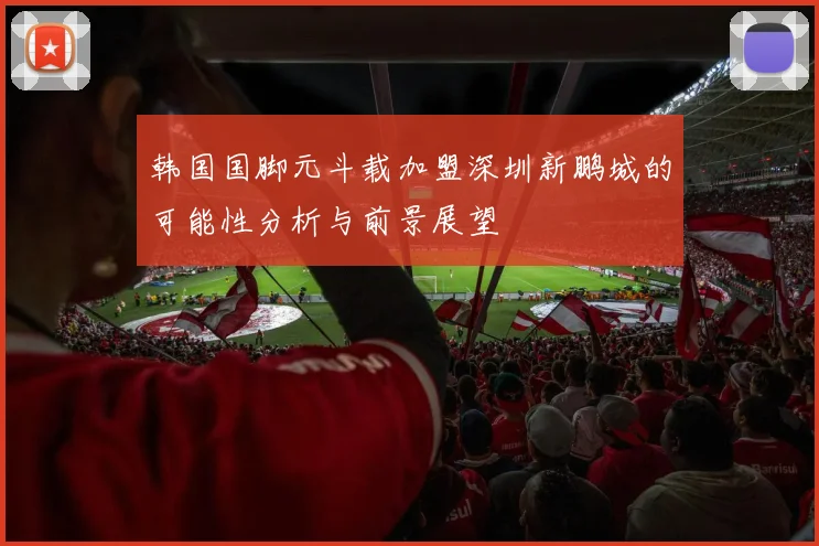 韩国国脚元斗载加盟深圳新鹏城的可能性分析与前景展望