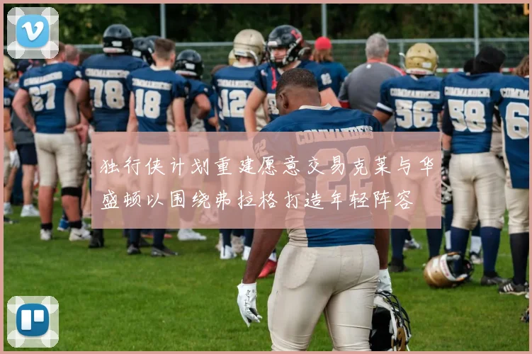 独行侠计划重建愿意交易克莱与华盛顿以围绕弗拉格打造年轻阵容
