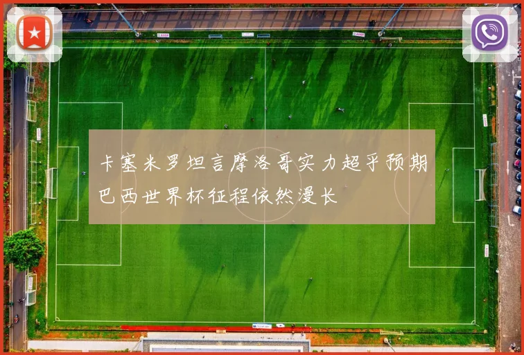 卡塞米罗坦言摩洛哥实力超乎预期巴西世界杯征程依然漫长
