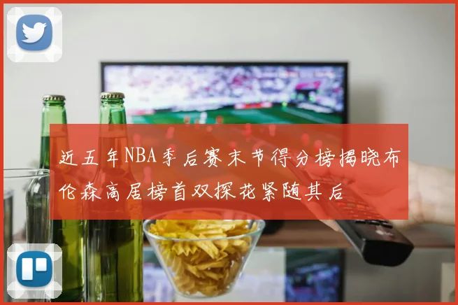 近五年NBA季后赛末节得分榜揭晓布伦森高居榜首双探花紧随其后