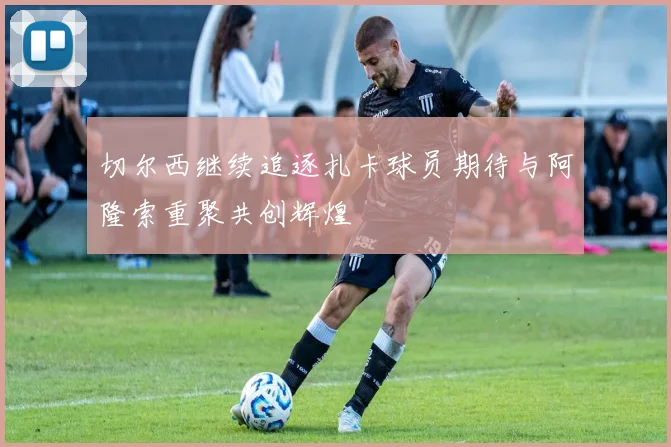 切尔西继续追逐扎卡球员期待与阿隆索重聚共创辉煌