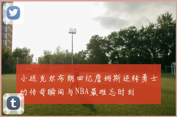 小迈克尔布朗回忆詹姆斯逆转勇士的传奇瞬间与NBA最难忘时刻