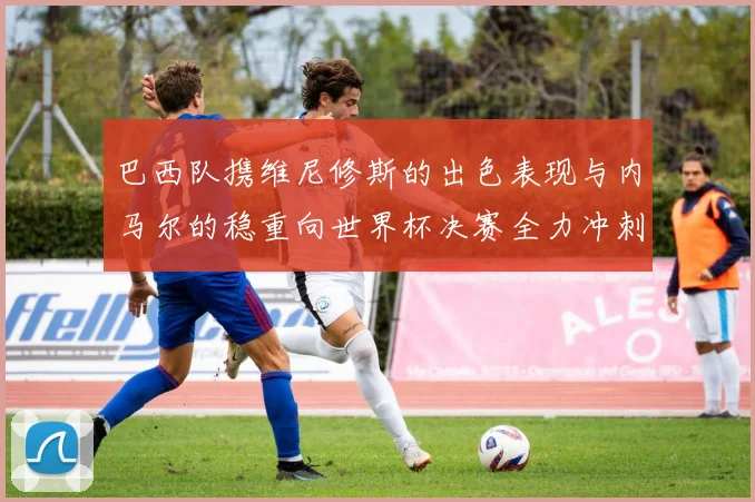 巴西队携维尼修斯的出色表现与内马尔的稳重向世界杯决赛全力冲刺