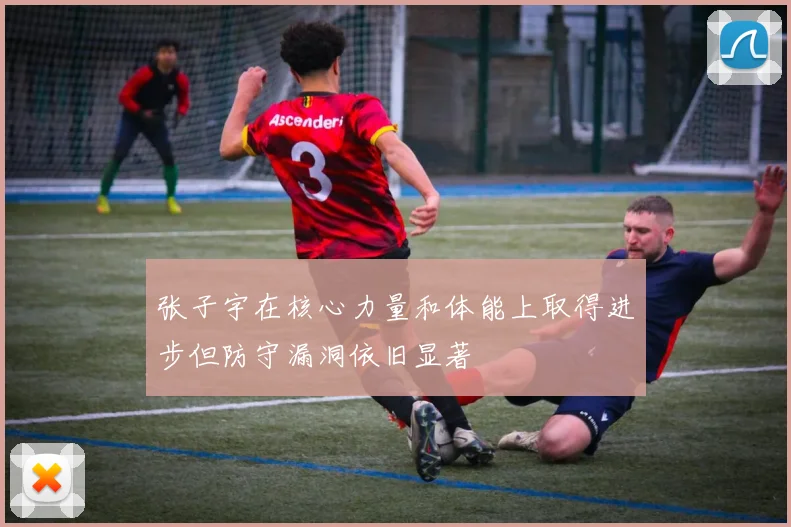 张子宇在核心力量和体能上取得进步但防守漏洞依旧显著