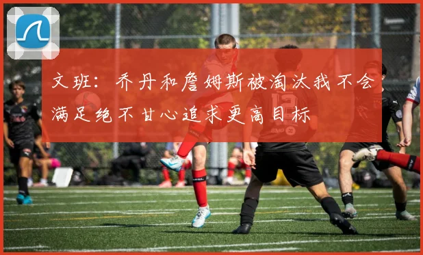 文班：乔丹和詹姆斯被淘汰我不会满足绝不甘心追求更高目标
