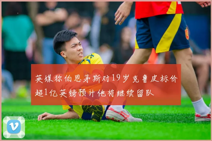 英媒称伯恩茅斯对19岁克鲁皮标价超1亿英镑预计他将继续留队