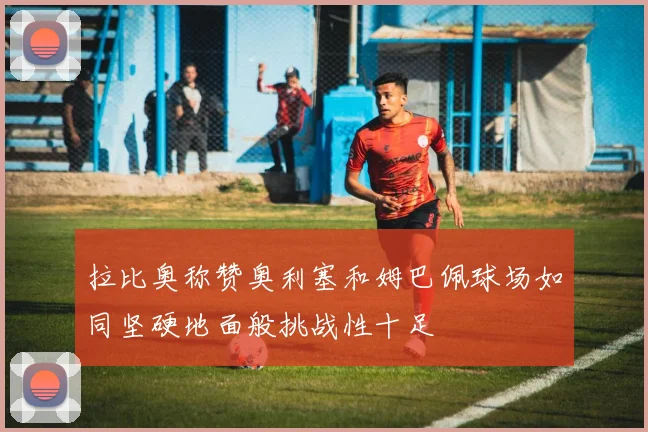 拉比奥称赞奥利塞和姆巴佩球场如同坚硬地面般挑战性十足