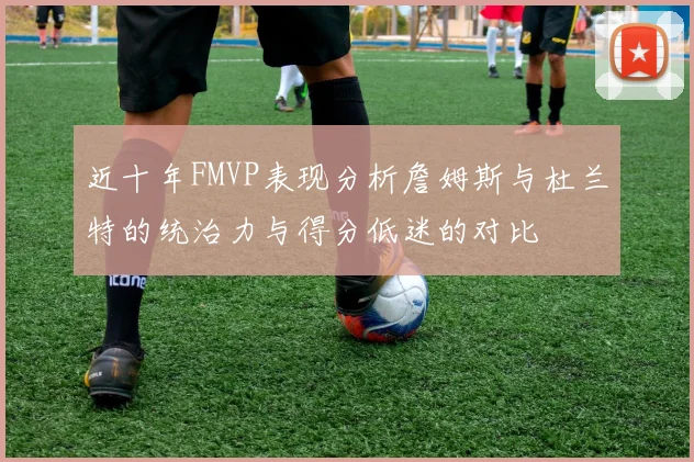 近十年FMVP表现分析詹姆斯与杜兰特的统治力与得分低迷的对比