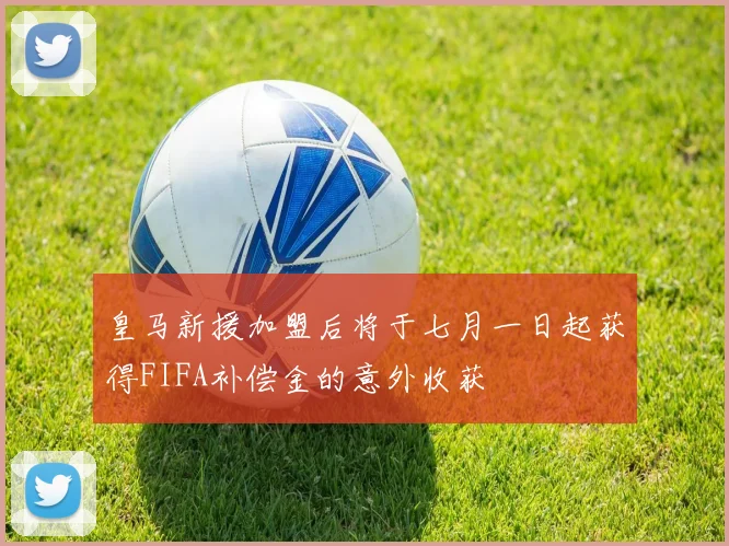 皇马新援加盟后将于七月一日起获得FIFA补偿金的意外收获